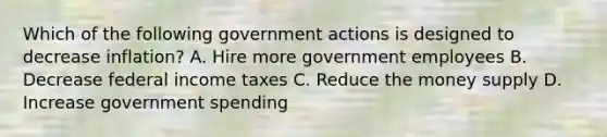 Which of the following government actions is designed to decrease inflation? A. Hire more government employees B. Decrease federal income taxes C. Reduce the money supply D. Increase government spending