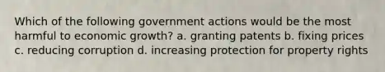 Which of the following government actions would be the most harmful to economic growth? a. granting patents b. fixing prices c. reducing corruption d. increasing protection for property rights