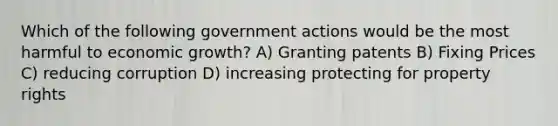 Which of the following government actions would be the most harmful to economic growth? A) Granting patents B) Fixing Prices C) reducing corruption D) increasing protecting for property rights