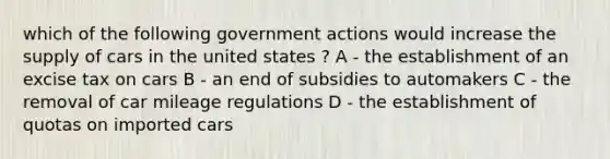 which of the following government actions would increase the supply of cars in the united states ? A - the establishment of an excise tax on cars B - an end of subsidies to automakers C - the removal of car mileage regulations D - the establishment of quotas on imported cars