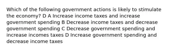 Which of the following government actions is likely to stimulate the economy? D A Increase income taxes and increase government spending B Decrease income taxes and decrease government spending C Decrease government spending and increase incomes taxes D Increase government spending and decrease income taxes