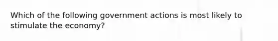 Which of the following government actions is most likely to stimulate the economy?