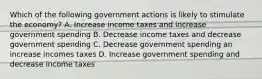 Which of the following government actions is likely to stimulate the economy? A. Increase income taxes and increase government spending B. Decrease income taxes and decrease government spending C. Decrease government spending an increase incomes taxes D. Increase government spending and decrease income taxes