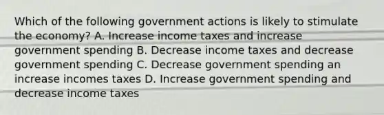 Which of the following government actions is likely to stimulate the economy? A. Increase income taxes and increase government spending B. Decrease income taxes and decrease government spending C. Decrease government spending an increase incomes taxes D. Increase government spending and decrease income taxes