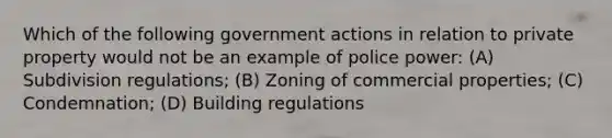 Which of the following government actions in relation to private property would not be an example of police power: (A) Subdivision regulations; (B) Zoning of commercial properties; (C) Condemnation; (D) Building regulations