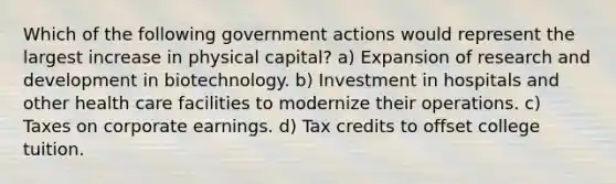 Which of the following government actions would represent the largest increase in physical capital? a) Expansion of research and development in biotechnology. b) Investment in hospitals and other health care facilities to modernize their operations. c) Taxes on corporate earnings. d) Tax credits to offset college tuition.