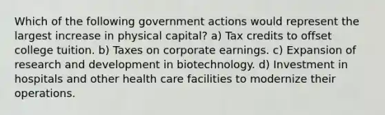 Which of the following government actions would represent the largest increase in physical capital? a) Tax credits to offset college tuition. b) Taxes on corporate earnings. c) Expansion of research and development in biotechnology. d) Investment in hospitals and other health care facilities to modernize their operations.