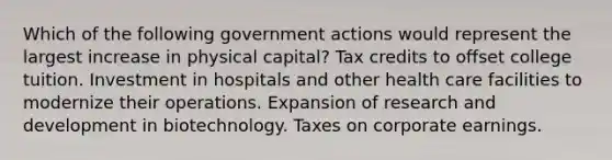 Which of the following government actions would represent the largest increase in physical capital? Tax credits to offset college tuition. Investment in hospitals and other health care facilities to modernize their operations. Expansion of research and development in biotechnology. Taxes on corporate earnings.