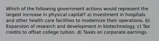 Which of the following government actions would represent the largest increase in physical capital? a) Investment in hospitals and other health care facilities to modernize their operations. b) Expansion of research and development in biotechnology. c) Tax credits to offset college tuition. d) Taxes on corporate earnings.