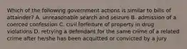 Which of the following government actions is similar to bills of attainder? A. unreasonable search and seizure B. admission of a coerced confession C. civil forfeiture of property in drug violations D. retrying a defendant for the same crime of a related crime after he/she has been acquitted or convicted by a jury