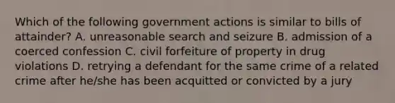 Which of the following government actions is similar to bills of attainder? A. unreasonable search and seizure B. admission of a coerced confession C. civil forfeiture of property in drug violations D. retrying a defendant for the same crime of a related crime after he/she has been acquitted or convicted by a jury