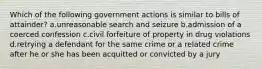 Which of the following government actions is similar to bills of attainder? a.unreasonable search and seizure b.admission of a coerced confession c.civil forfeiture of property in drug violations d.retrying a defendant for the same crime or a related crime after he or she has been acquitted or convicted by a jury