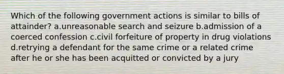 Which of the following government actions is similar to bills of attainder? a.unreasonable search and seizure b.admission of a coerced confession c.civil forfeiture of property in drug violations d.retrying a defendant for the same crime or a related crime after he or she has been acquitted or convicted by a jury