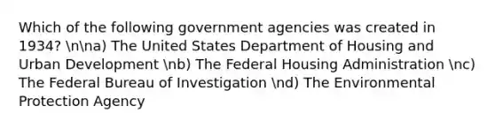 Which of the following government agencies was created in 1934? nna) The United States Department of Housing and Urban Development nb) The Federal Housing Administration nc) The Federal Bureau of Investigation nd) The Environmental Protection Agency