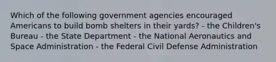 Which of the following government agencies encouraged Americans to build bomb shelters in their yards? - the Children's Bureau - the State Department - the National Aeronautics and Space Administration - the Federal Civil Defense Administration