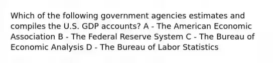 Which of the following government agencies estimates and compiles the U.S. GDP accounts? A - The American Economic Association B - The Federal Reserve System C - The Bureau of <a href='https://www.questionai.com/knowledge/k7Cal6sfmD-economic-analysis' class='anchor-knowledge'>economic analysis</a> D - The Bureau of Labor Statistics