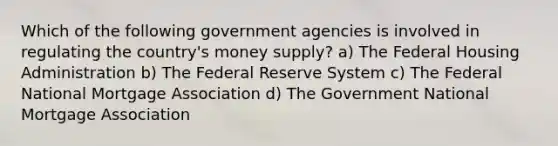 Which of the following government agencies is involved in regulating the country's money supply? a) The Federal Housing Administration b) The Federal Reserve System c) The Federal National Mortgage Association d) The Government National Mortgage Association