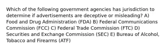 Which of the following government agencies has jurisdiction to determine if advertisements are deceptive or misleading? A) Food and Drug Administration (FDA) B) Federal Communications Commission (FCC) C) Federal Trade Commission (FTC) D) Securities and Exchange Commission (SEC) E) Bureau of Alcohol, Tobacco and Firearms (ATF)