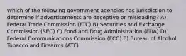 Which of the following government agencies has jurisdiction to determine if advertisements are deceptive or misleading? A) Federal Trade Commission (FTC) B) Securities and Exchange Commission (SEC) C) Food and Drug Administration (FDA) D) Federal Communications Commission (FCC) E) Bureau of Alcohol, Tobacco and Firearms (ATF)