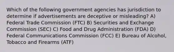 Which of the following government agencies has jurisdiction to determine if advertisements are deceptive or misleading? A) Federal Trade Commission (FTC) B) Securities and Exchange Commission (SEC) C) Food and Drug Administration (FDA) D) Federal Communications Commission (FCC) E) Bureau of Alcohol, Tobacco and Firearms (ATF)