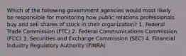 Which of the following government agencies would most likely be responsible for monitoring how public relations professionals buy and sell shares of stock in their organization? 1. Federal Trade Commission (FTC) 2. Federal Communications Commission (FCC) 3. Securities and Exchange Commission (SEC) 4. Financial Industry Regulatory Authority (FINRA)