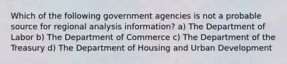 Which of the following government agencies is not a probable source for regional analysis information? a) The Department of Labor b) The Department of Commerce c) The Department of the Treasury d) The Department of Housing and Urban Development