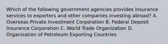 Which of the following government agencies provides insurance services to exporters and other companies investing abroad? A. Overseas Private Investment Corporation B. Federal Deposit Insurance Corporation C. World Trade Organization D. Organization of Petroleum Exporting Countries