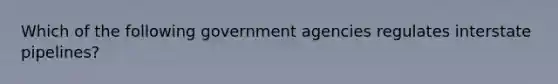 Which of the following government agencies regulates interstate pipelines?