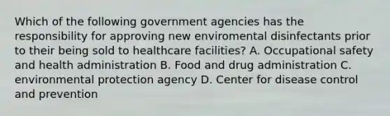 Which of the following government agencies has the responsibility for approving new enviromental disinfectants prior to their being sold to healthcare facilities? A. Occupational safety and health administration B. Food and drug administration C. environmental protection agency D. Center for disease control and prevention