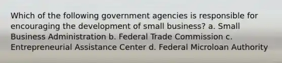 Which of the following government agencies is responsible for encouraging the development of small business? a. Small Business Administration b. Federal Trade Commission c. Entrepreneurial Assistance Center d. Federal Microloan Authority