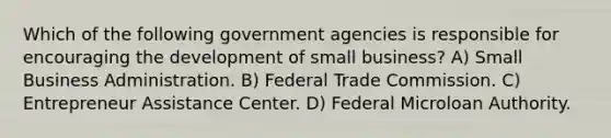 Which of the following government agencies is responsible for encouraging the development of small business? A) Small Business Administration. B) Federal Trade Commission. C) Entrepreneur Assistance Center. D) Federal Microloan Authority.