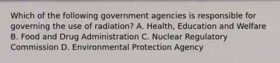 Which of the following government agencies is responsible for governing the use of radiation? A. Health, Education and Welfare B. Food and Drug Administration C. Nuclear Regulatory Commission D. Environmental Protection Agency