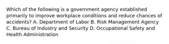 Which of the following is a government agency established primarily to improve workplace conditions and reduce chances of accidents? A. Department of Labor B. <a href='https://www.questionai.com/knowledge/k3EuyhLW2G-risk-management' class='anchor-knowledge'>risk management</a> Agency C. Bureau of Industry and Security D. <a href='https://www.questionai.com/knowledge/k22QChnMLT-occupational-safety' class='anchor-knowledge'>occupational safety</a> and Health Administration