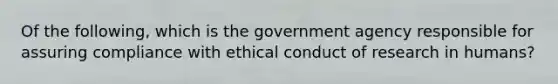 Of the following, which is the government agency responsible for assuring compliance with ethical conduct of research in humans?