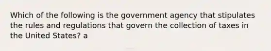 Which of the following is the government agency that stipulates the rules and regulations that govern the collection of taxes in the United States? a