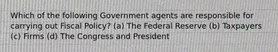 Which of the following Government agents are responsible for carrying out <a href='https://www.questionai.com/knowledge/kPTgdbKdvz-fiscal-policy' class='anchor-knowledge'>fiscal policy</a>? (a) The Federal Reserve (b) Taxpayers (c) Firms (d) The Congress and President