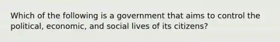 Which of the following is a government that aims to control the political, economic, and social lives of its citizens?