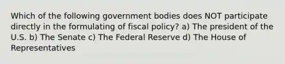 Which of the following government bodies does NOT participate directly in the formulating of fiscal policy? a) The president of the U.S. b) The Senate c) The Federal Reserve d) The House of Representatives