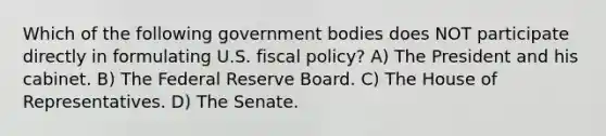 Which of the following government bodies does NOT participate directly in formulating U.S. fiscal policy? A) The President and his cabinet. B) The Federal Reserve Board. C) The House of Representatives. D) The Senate.