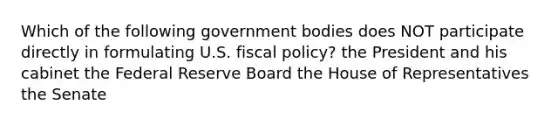 Which of the following government bodies does NOT participate directly in formulating U.S. fiscal policy? the President and his cabinet the Federal Reserve Board the House of Representatives the Senate