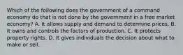 Which of the following does the government of a command economy do that is not done by the government in a free market economy? A. It allows supply and demand to determine prices. B. It owns and controls the factors of production. C. It protects property rights. D. It gives individuals the decision about what to make or sell.