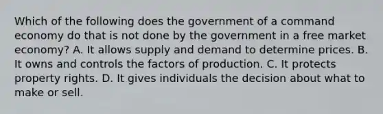 Which of the following does the government of a command economy do that is not done by the government in a free market economy? A. It allows supply and demand to determine prices. B. It owns and controls the factors of production. C. It protects property rights. D. It gives individuals the decision about what to make or sell.