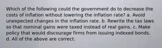 Which of the following could the government do to decrease the costs of inflation without lowering the inflation rate? a. Avoid unexpected changes in the inflation rate. b. Rewrite the tax laws so that nominal gains were taxed instead of real gains. c. Make policy that would discourage firms from issuing indexed bonds. d. All of the above are correct.