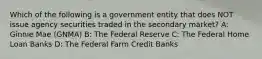 Which of the following is a government entity that does NOT issue agency securities traded in the secondary market? A: Ginnie Mae (GNMA) B: The Federal Reserve C: The Federal Home Loan Banks D: The Federal Farm Credit Banks