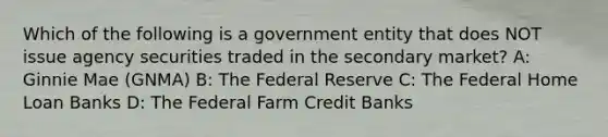 Which of the following is a government entity that does NOT issue agency securities traded in the secondary market? A: Ginnie Mae (GNMA) B: The Federal Reserve C: The Federal Home Loan Banks D: The Federal Farm Credit Banks