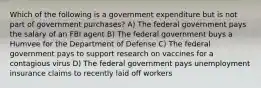 Which of the following is a government expenditure but is not part of government purchases? A) The federal government pays the salary of an FBI agent B) The federal government buys a Humvee for the Department of Defense C) The federal government pays to support research on vaccines for a contagious virus D) The federal government pays unemployment insurance claims to recently laid off workers