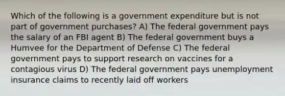 Which of the following is a government expenditure but is not part of government purchases? A) The federal government pays the salary of an FBI agent B) The federal government buys a Humvee for the Department of Defense C) The federal government pays to support research on vaccines for a contagious virus D) The federal government pays unemployment insurance claims to recently laid off workers