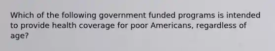 Which of the following government funded programs is intended to provide health coverage for poor Americans, regardless of age?