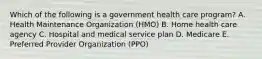 Which of the following is a government health care program? A. Health Maintenance Organization (HMO) B. Home health care agency C. Hospital and medical service plan D. Medicare E. Preferred Provider Organization (PPO)