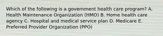 Which of the following is a government health care program? A. Health Maintenance Organization (HMO) B. Home health care agency C. Hospital and medical service plan D. Medicare E. Preferred Provider Organization (PPO)